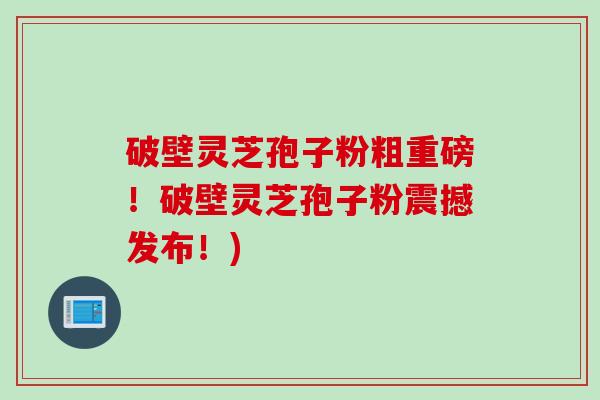 破壁灵芝孢子粉粗重磅！破壁灵芝孢子粉震撼发布！)