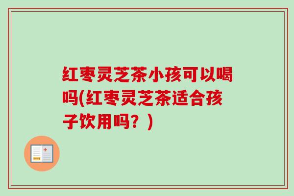 红枣灵芝茶小孩可以喝吗(红枣灵芝茶适合孩子饮用吗？)