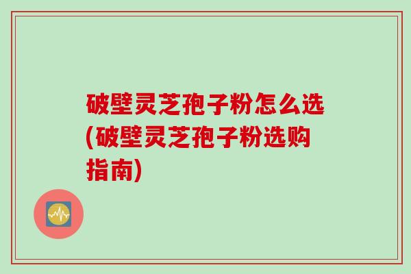 破壁灵芝孢子粉怎么选(破壁灵芝孢子粉选购指南)