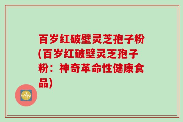 百岁红破壁灵芝孢子粉(百岁红破壁灵芝孢子粉：神奇革命性健康食品)