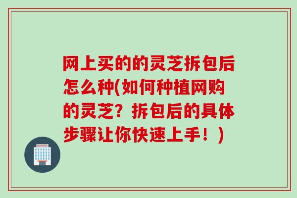 网上买的的灵芝拆包后怎么种(如何种植网购的灵芝？拆包后的具体步骤让你快速上手！)