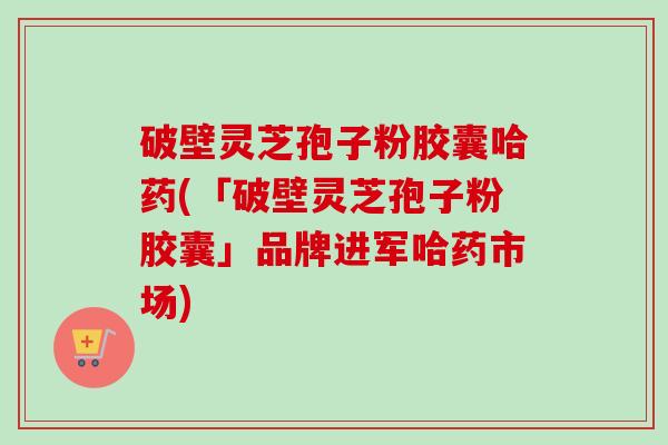 破壁灵芝孢子粉胶囊哈药(「破壁灵芝孢子粉胶囊」品牌进军哈药市场)