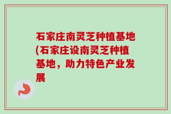 石家庄南灵芝种植基地(石家庄设南灵芝种植基地，助力特色产业发展