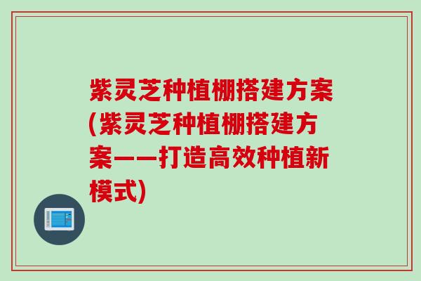 紫灵芝种植棚搭建方案(紫灵芝种植棚搭建方案——打造高效种植新模式)