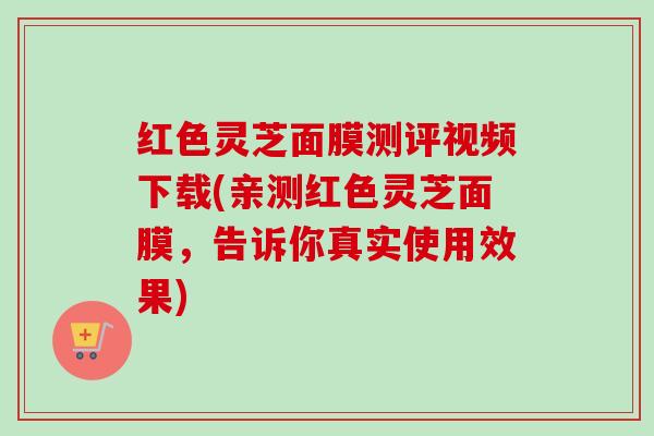 红色灵芝面膜测评视频下载(亲测红色灵芝面膜，告诉你真实使用效果)