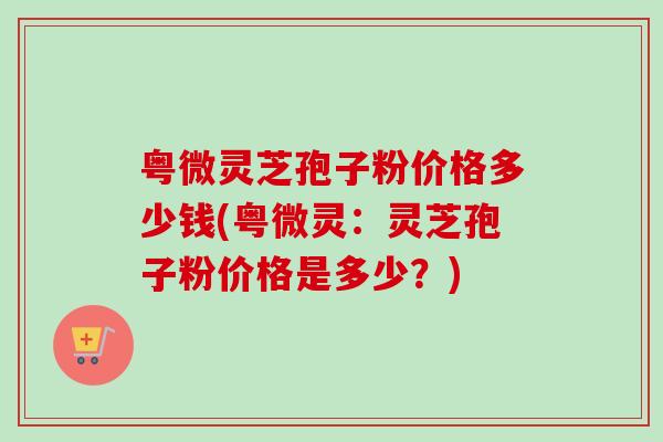 粤微灵芝孢子粉价格多少钱(粤微灵：灵芝孢子粉价格是多少？)