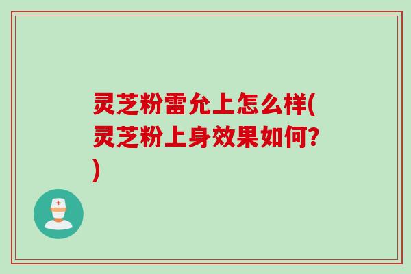 灵芝粉雷允上怎么样(灵芝粉上身效果如何?) 灵芝粉雷允上怎么样(灵芝粉上身效果如何?)