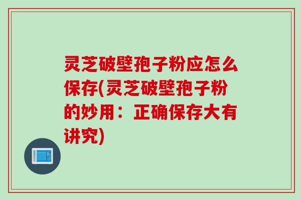灵芝破壁孢子粉应怎么保存(灵芝破壁孢子粉的妙用：正确保存大有讲究)
