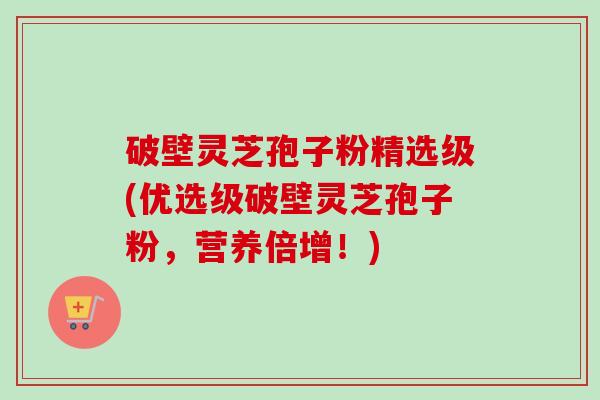 破壁灵芝孢子粉精选级(优选级破壁灵芝孢子粉，营养倍增！)