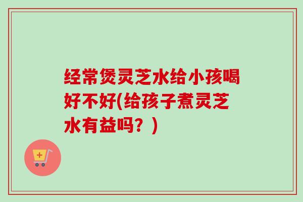 经常煲灵芝水给小孩喝好不好(给孩子煮灵芝水有益吗？)