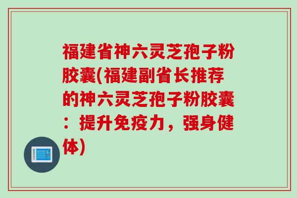 福建省神六灵芝孢子粉胶囊(福建副省长推荐的神六灵芝孢子粉胶囊：提升免疫力，强身健体)
