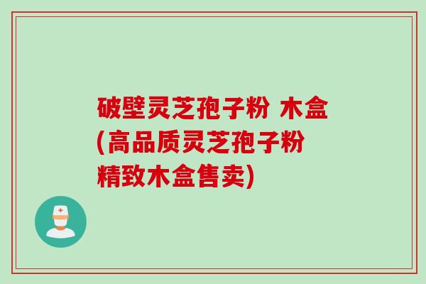 破壁灵芝孢子粉 木盒(高品质灵芝孢子粉 精致木盒售卖)