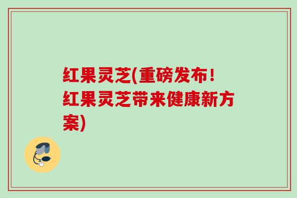 红果灵芝(重磅发布！红果灵芝带来健康新方案)