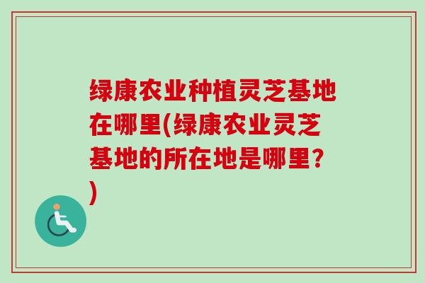 绿康农业种植灵芝基地在哪里(绿康农业灵芝基地的所在地是哪里？)