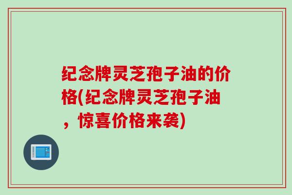 纪念牌灵芝孢子油的价格(纪念牌灵芝孢子油，惊喜价格来袭)
