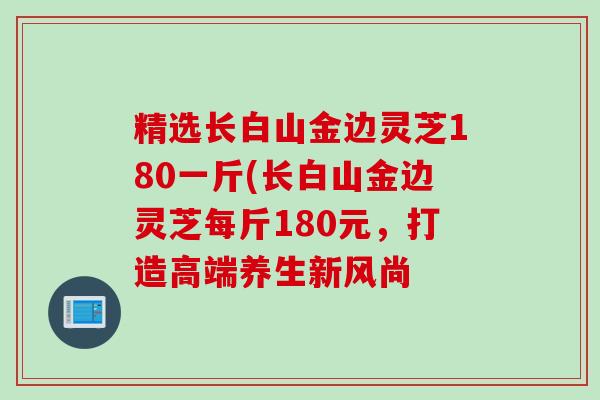 精选长白山金边灵芝180一斤(长白山金边灵芝每斤180元，打造高端养生新风尚