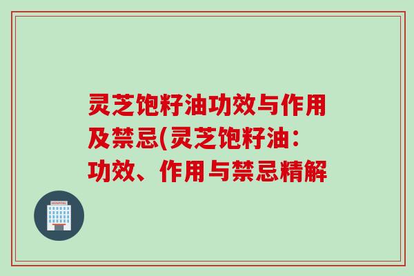 灵芝饱籽油功效与作用及禁忌(灵芝饱籽油:功效、作用与禁忌精解 灵芝饱籽油功效与作用及禁忌(灵芝饱籽油:功效、作用与禁忌精解