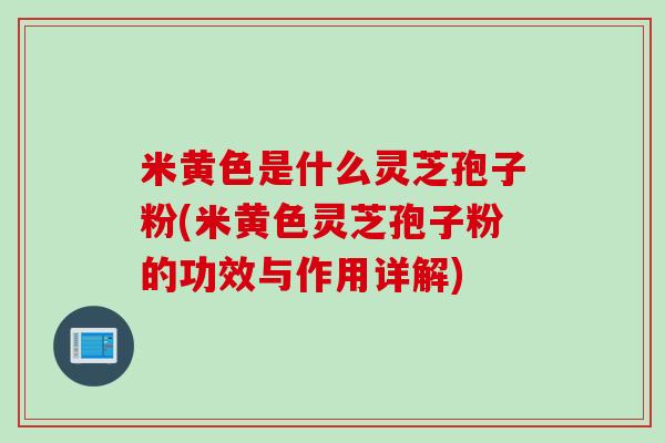 米黄色是什么灵芝孢子粉(米黄色灵芝孢子粉的功效与作用详解)