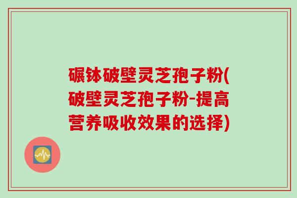 碾钵破壁灵芝孢子粉(破壁灵芝孢子粉-提高营养吸收效果的选择)