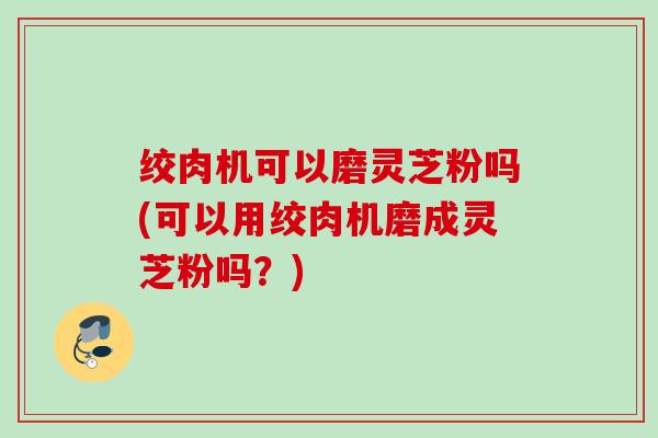 绞肉机可以磨灵芝粉吗(可以用绞肉机磨成灵芝粉吗？)