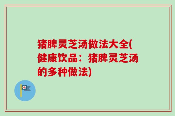 猪脾灵芝汤做法大全(健康饮品：猪脾灵芝汤的多种做法)