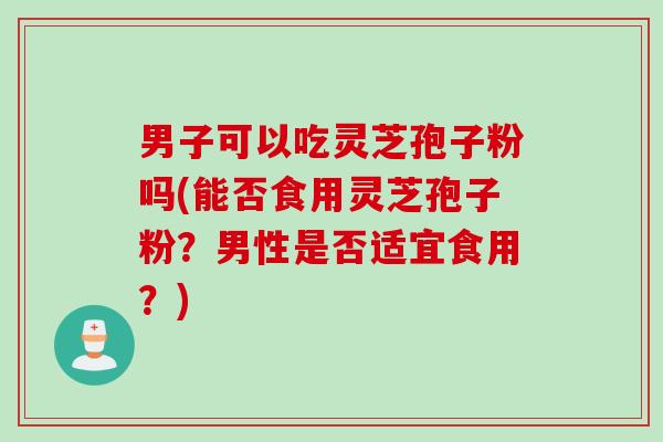 男子可以吃灵芝孢子粉吗(能否食用灵芝孢子粉？男性是否适宜食用？)