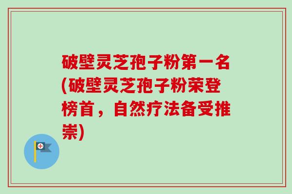 破壁灵芝孢子粉第一名(破壁灵芝孢子粉荣登榜首，自然疗法备受推崇)