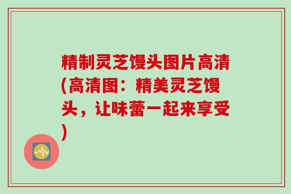 精制灵芝馒头图片高清(高清图:精美灵芝馒头,让味蕾一起来享受) 精制灵芝馒头图片高清(高清图:精美灵芝馒头,让味蕾一起来享受)