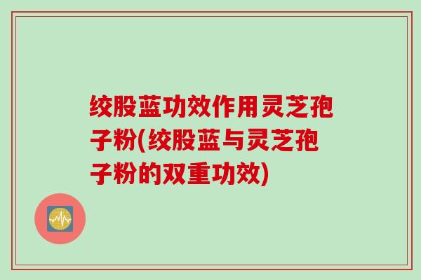 绞股蓝功效作用灵芝孢子粉(绞股蓝与灵芝孢子粉的双重功效)