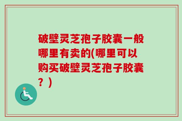 破壁灵芝孢子胶囊一般哪里有卖的(哪里可以购买破壁灵芝孢子胶囊？)