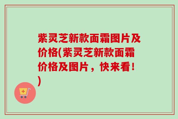 紫灵芝新款面霜图片及价格(紫灵芝新款面霜价格及图片，快来看！)