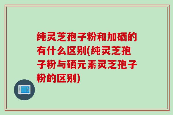 纯灵芝孢子粉和加硒的有什么区别(纯灵芝孢子粉与硒元素灵芝孢子粉的区别)