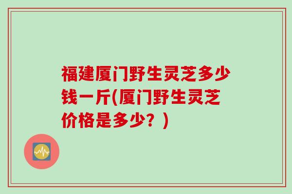 福建厦门野生灵芝多少钱一斤(厦门野生灵芝价格是多少？)
