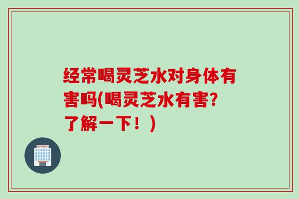 经常喝灵芝水对身体有害吗(喝灵芝水有害？了解一下！)