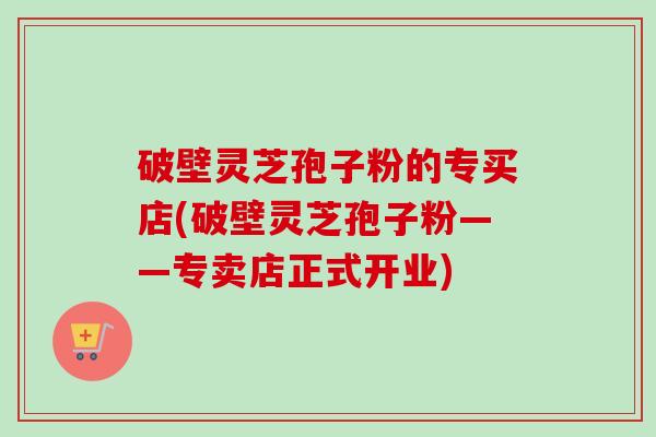 破壁灵芝孢子粉的专买店(破壁灵芝孢子粉——专卖店正式开业) 破壁灵芝孢子粉的专买店(破壁灵芝孢子粉——专卖店正式开业)