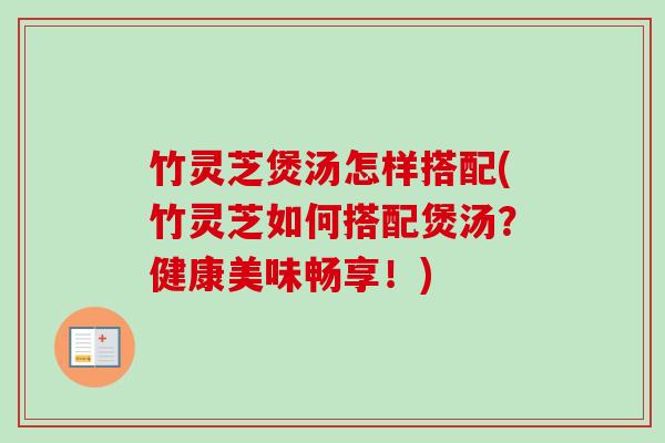 竹灵芝煲汤怎样搭配(竹灵芝如何搭配煲汤？健康美味畅享！)