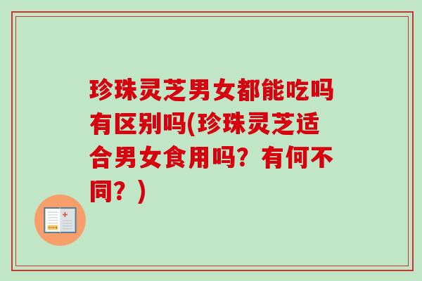 珍珠灵芝男女都能吃吗有区别吗(珍珠灵芝适合男女食用吗？有何不同？)