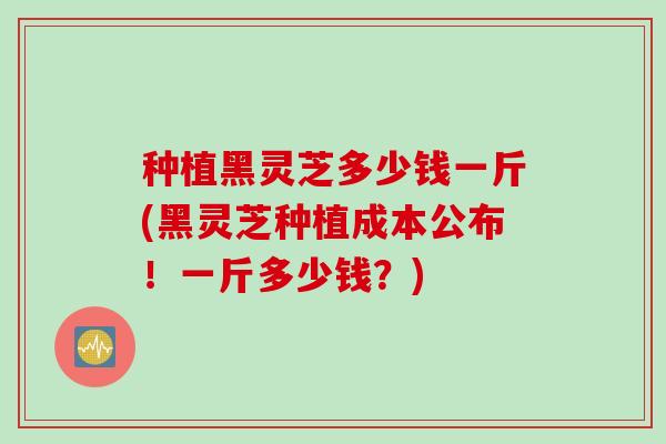 种植黑灵芝多少钱一斤(黑灵芝种植成本公布！一斤多少钱？)