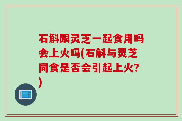 石斛跟灵芝一起食用吗会上火吗(石斛与灵芝同食是否会引起上火？)