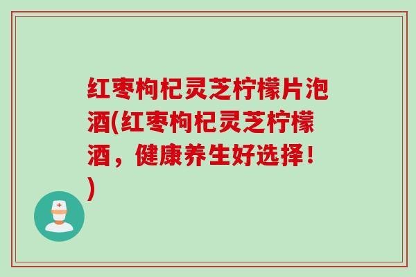 红枣枸杞灵芝柠檬片泡酒(红枣枸杞灵芝柠檬酒，健康养生好选择！)