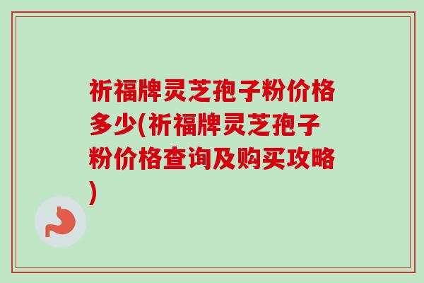祈福牌灵芝孢子粉价格多少(祈福牌灵芝孢子粉价格查询及购买攻略)