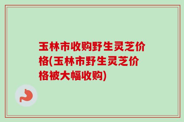 玉林市收购野生灵芝价格(玉林市野生灵芝价格被大幅收购)