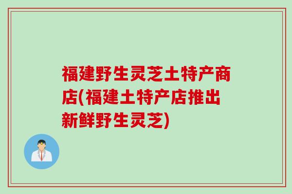 福建野生灵芝土特产商店(福建土特产店推出新鲜野生灵芝)
