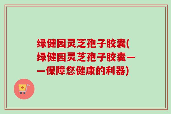 绿健园灵芝孢子胶囊(绿健园灵芝孢子胶囊——保障您健康的利器)