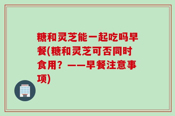 糖和灵芝能一起吃吗早餐(糖和灵芝可否同时食用？——早餐注意事项)