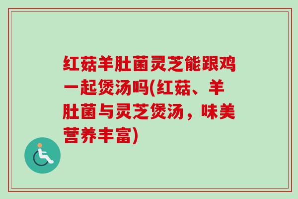 红菇羊肚菌灵芝能跟鸡一起煲汤吗(红菇、羊肚菌与灵芝煲汤，味美营养丰富)