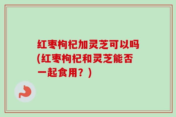红枣枸杞加灵芝可以吗(红枣枸杞和灵芝能否一起食用？)
