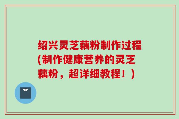 绍兴灵芝藕粉制作过程(制作健康营养的灵芝藕粉，超详细教程！)