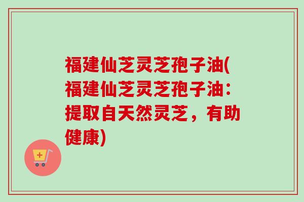 福建仙芝灵芝孢子油(福建仙芝灵芝孢子油:提取自天然灵芝,有助健康) 福建仙芝灵芝孢子油(福建仙芝灵芝孢子油:提取自天然灵芝,有助健康)