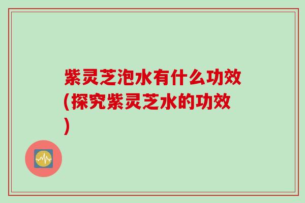 紫灵芝泡水有什么功效(探究紫灵芝水的功效)